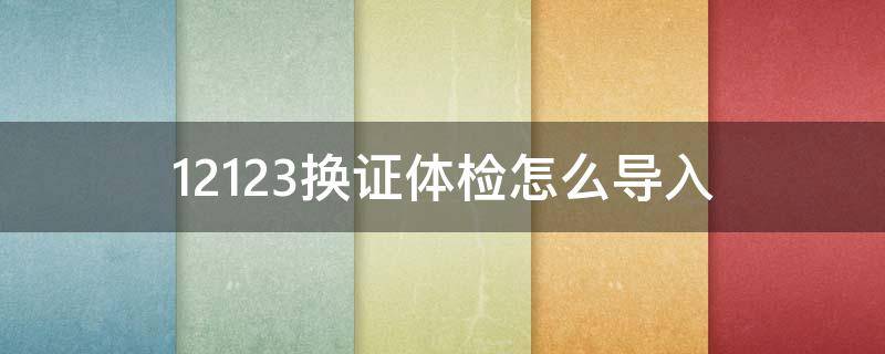 12123换证体检怎么导入 12123换证体检怎么弄