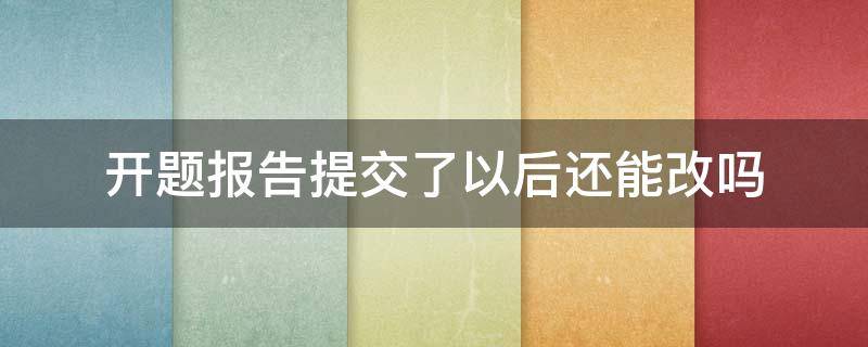开题报告提交了以后还能改吗（开题报告提交之后可以更改吗）