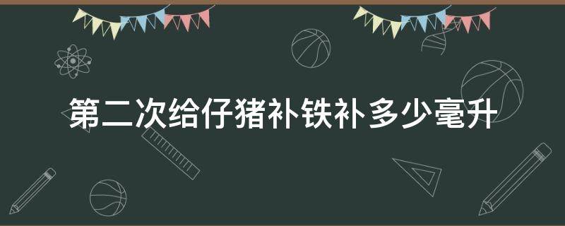 第二次给仔猪补铁补多少毫升（仔猪补铁几次好?补一次铁还是两次?）