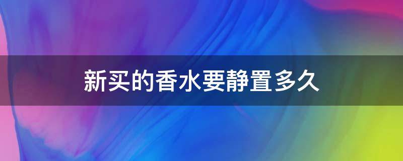 新买的香水要静置多久（刚买的香水要静置多久）