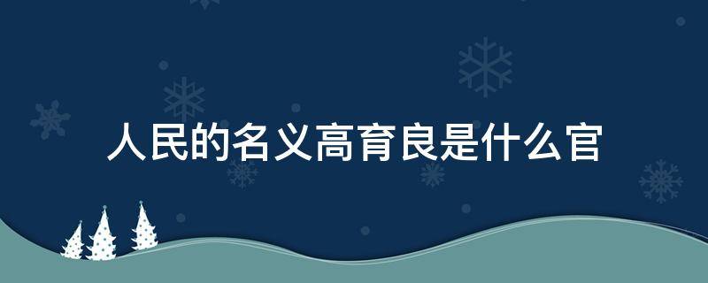 人民的名义高育良是什么官 人民的名义高育良是个什么样的人
