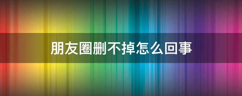朋友圈删不掉怎么回事（有的朋友圈删不掉是怎么回事）