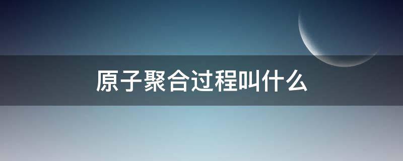 原子聚合过程叫什么 原子聚合的过程是聚变吗