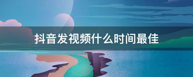 抖音发视频什么时间最佳（发抖音视频什么时间最好）
