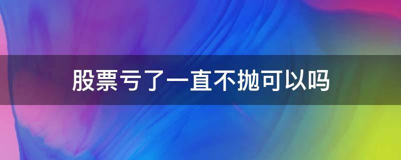 股票亏了一直不抛可以吗 为什么那么多人股票亏损不抛