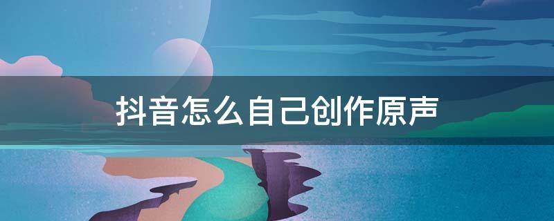 抖音怎么自己创作原声（抖音怎么自己创作原声视频）