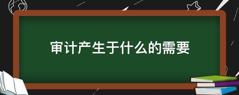 审计产生于什么的需要（审计是基于什么产生的）