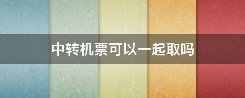 中转机票可以一起取吗（转机的机票可以一起取吗）