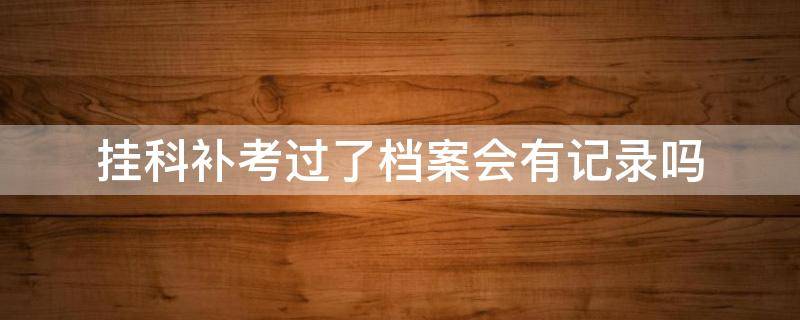 挂科补考过了档案会有记录吗 挂科重修档案会有记录吗