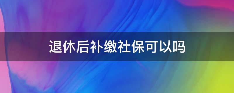 退休后补缴社保可以吗（社保退休后能补交吗）