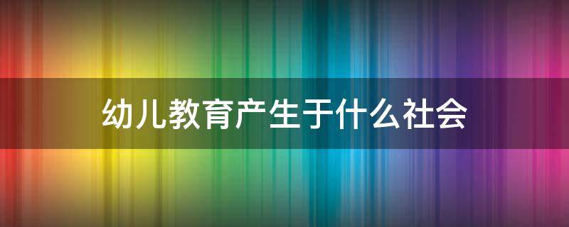 幼儿教育产生于什么社会（幼儿教育产生于什么社会?）