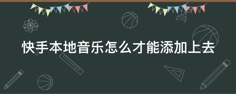 快手本地音乐怎么才能添加上去（快手本地音乐怎么才能添加上去视频）