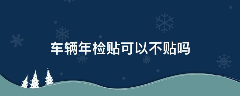 车辆年检贴可以不贴吗（汽车年检贴可以不贴吗）