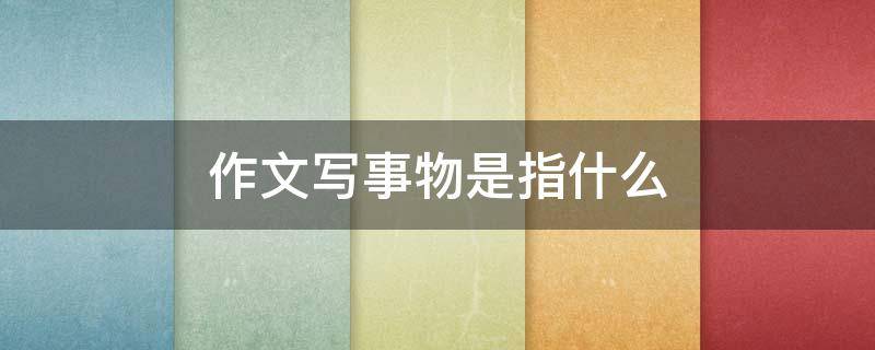 作文写事物是指什么（写事物的作文事物是什么意思）