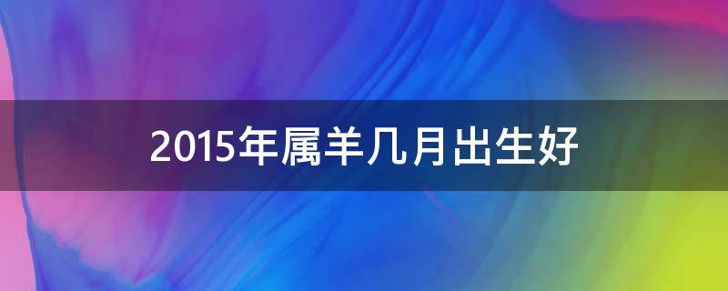 2015年属羊几月出生好（2015年属羊几月出生好视频）
