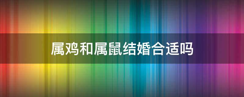 属鸡和属鼠结婚合适吗 属鼠的和属鸡的属相结婚好吗