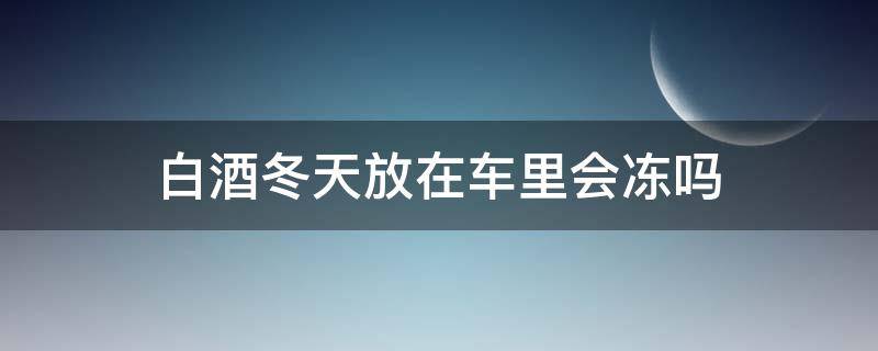 白酒冬天放在车里会冻吗 白酒放车上会冻住吗