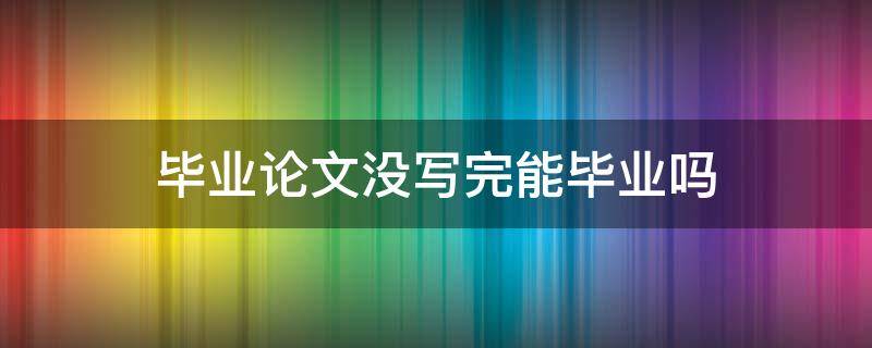 毕业论文没写完能毕业吗 如果论文没写好能毕业么