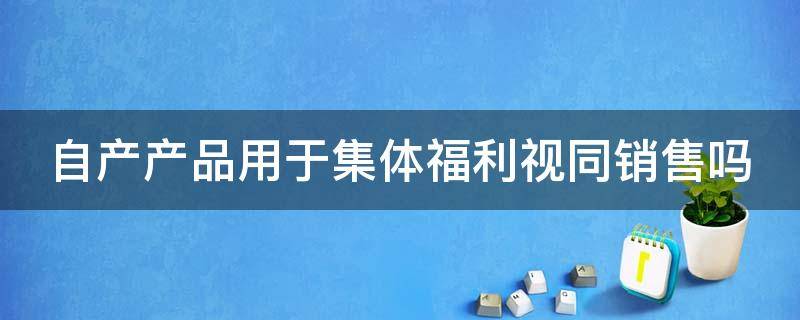 自产产品用于集体福利视同销售吗