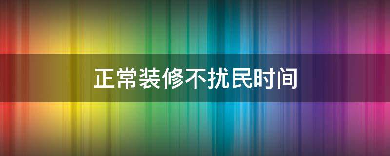 正常装修不扰民时间 正常时间段装修扰民怎么办
