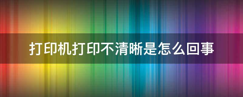 打印机打印不清晰是怎么回事（打印机打印出来的不清晰怎么办）