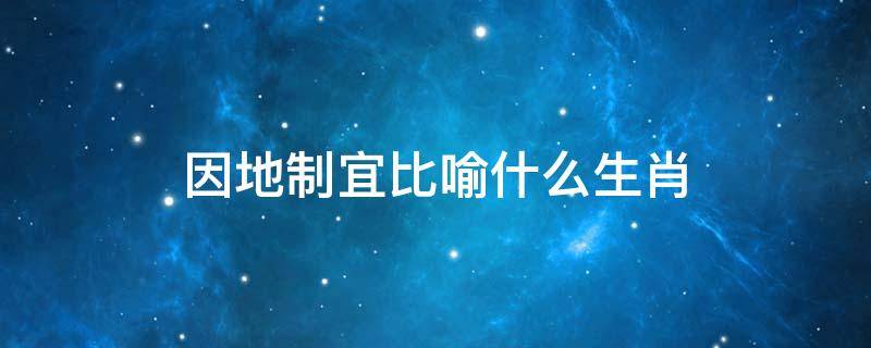 因地制宜比喻什么生肖 因地制宜比喻什么生肖?