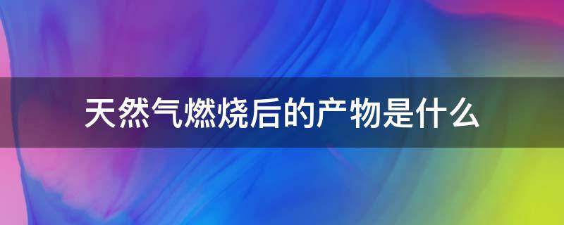 天然气燃烧后的产物是什么（天然气燃烧之后的产物）