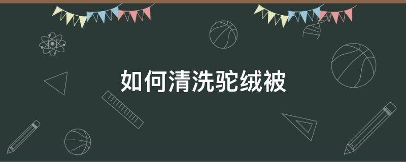 如何清洗驼绒被（驼绒被怎样打理）