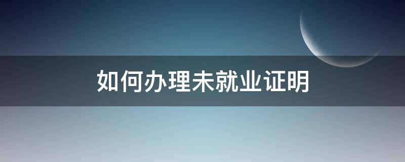 如何办理未就业证明 办理未就业证明在什么地方