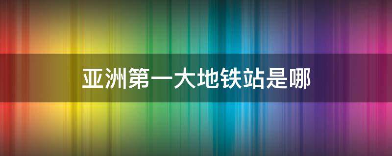 亚洲第一大地铁站是哪 亚洲的最大地铁站是什么地方