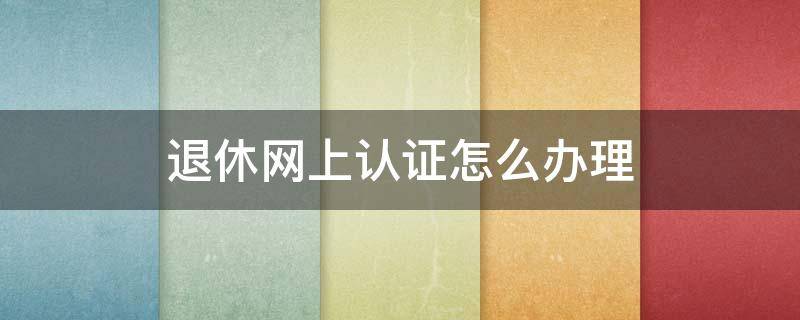 退休网上认证怎么办理（退休网上认证怎么办理流程）