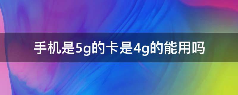 手机是5g的卡是4g的能用吗 手机卡是4g的可以用5g吗