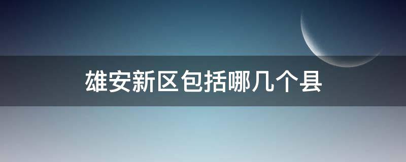 雄安新区包括哪几个县 雄安新区包括哪几个县在哪个地方