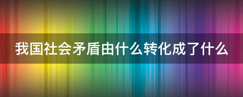 我国社会矛盾由什么转化成了什么 我国社会矛盾由什么转化成了什么