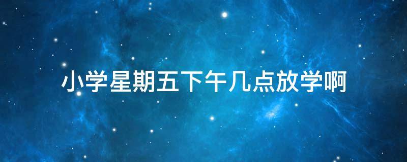 小学星期五下午几点放学啊（学生星期五下午几点放学）