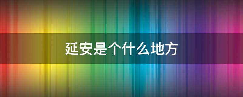 延安是个什么地方 延安是个什么地方发生过什么有趣的事情