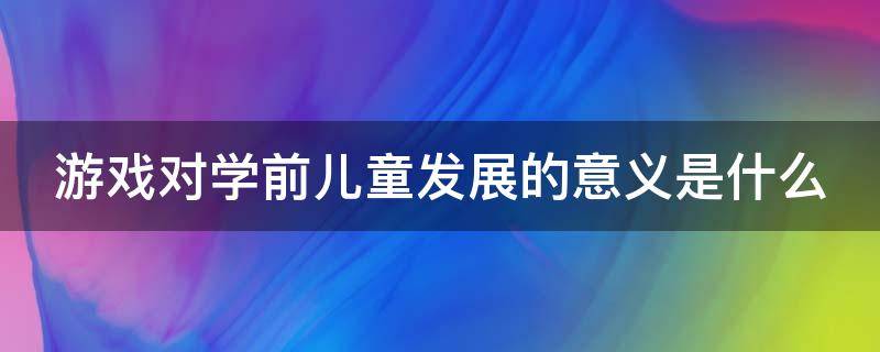 游戏对学前儿童发展的意义是什么 游戏对学前儿童的主要作用