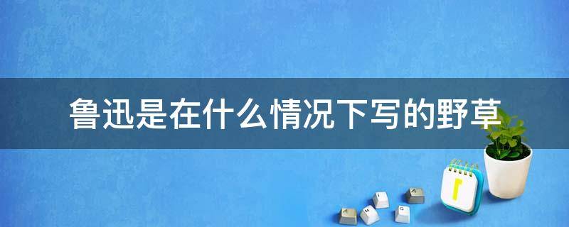 鲁迅是在什么情况下写的野草 鲁迅写的野草是什么意思