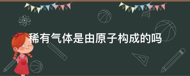 稀有气体是由原子构成的吗 稀有气体一定是由原子构成的吗