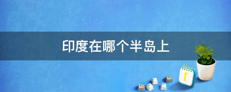 印度在哪个半岛上 印度在哪个半岛上是南亚半岛还是西亚半岛