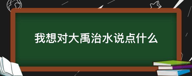 我想对大禹治水说点什么 我想对大禹治水说些什么