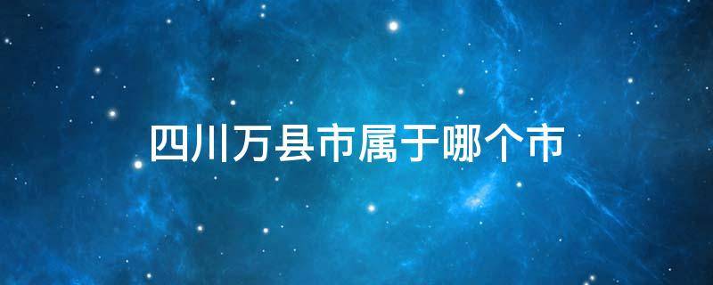 四川万县市属于哪个市 四川省万县市是哪个市