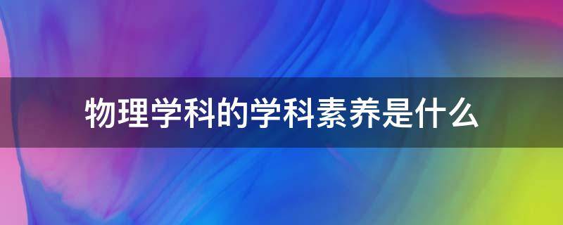 物理学科的学科素养是什么（初中物理学科的学科素养是什么）