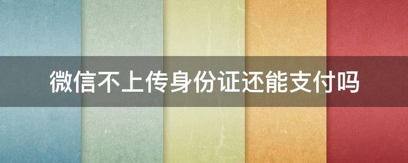 微信不上传身份证还能支付吗 微信支付上传身份证不上传还可以使用吗