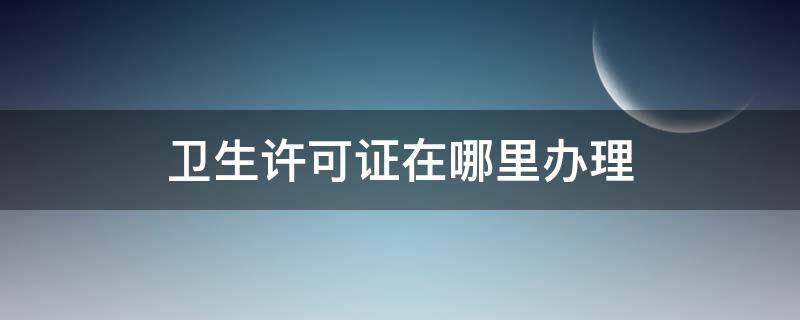 卫生许可证在哪里办理（经开区卫生许可证在哪里办理）