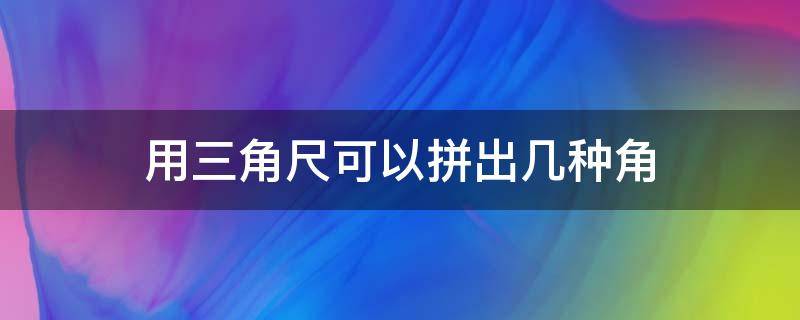 用三角尺可以拼出几种角（用三角尺可以拼出几种角怎幺拼）