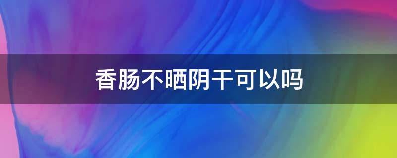 香肠不晒阴干可以吗（香肠不晒干可以吃吗）