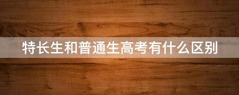 特长生和普通生高考有什么区别（特长生和普通生中考有什么区别）