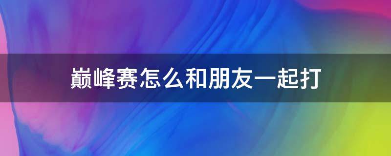 巅峰赛怎么和朋友一起打 巅峰赛如何和朋友一起玩