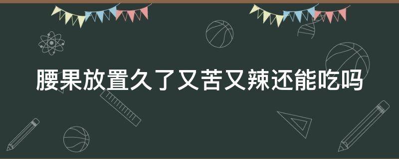 腰果放置久了又苦又辣还能吃吗（腰果放置久了又苦又辣还能吃吗为什么）